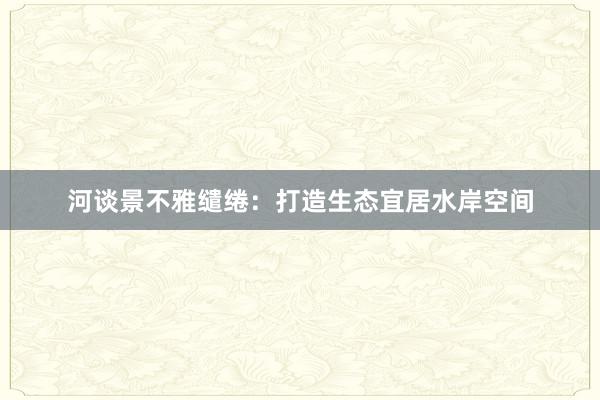 河谈景不雅缱绻：打造生态宜居水岸空间