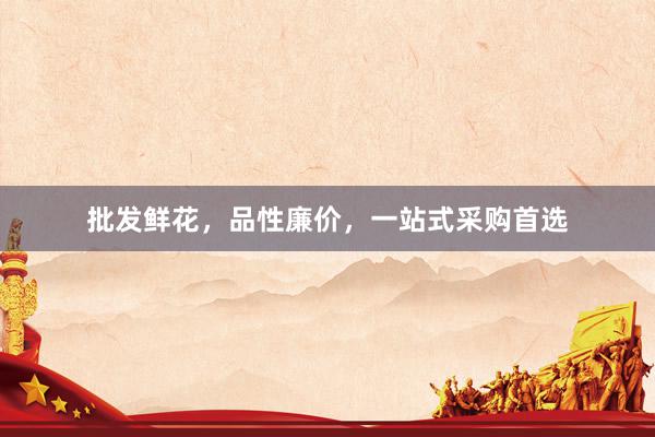 批发鲜花，品性廉价，一站式采购首选